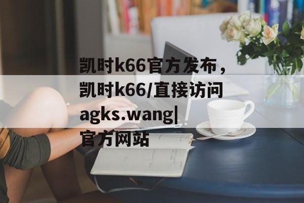 凯时k66官方发布，凯时k66/直接访问agks.wang|官方网站