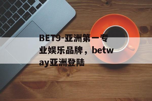 BET9-亚洲第一专业娱乐品牌，betway亚洲登陆